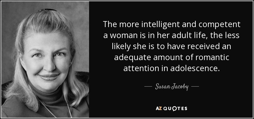 The more intelligent and competent a woman is in her adult life, the less likely she is to have received an adequate amount of romantic attention in adolescence. - Susan Jacoby