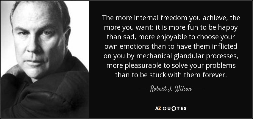 The more internal freedom you achieve, the more you want: it is more fun to be happy than sad, more enjoyable to choose your own emotions than to have them inflicted on you by mechanical glandular processes, more pleasurable to solve your problems than to be stuck with them forever. - Robert J. Wilson