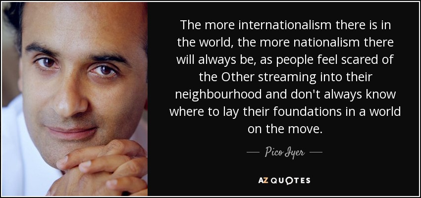 The more internationalism there is in the world, the more nationalism there will always be, as people feel scared of the Other streaming into their neighbourhood and don't always know where to lay their foundations in a world on the move. - Pico Iyer