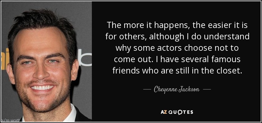 The more it happens, the easier it is for others, although I do understand why some actors choose not to come out. I have several famous friends who are still in the closet. - Cheyenne Jackson