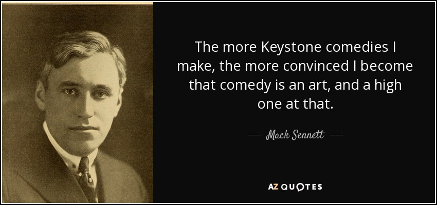 The more Keystone comedies I make, the more convinced I become that comedy is an art, and a high one at that. - Mack Sennett