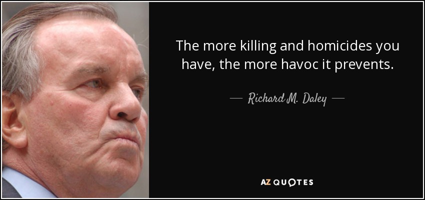 The more killing and homicides you have, the more havoc it prevents. - Richard M. Daley