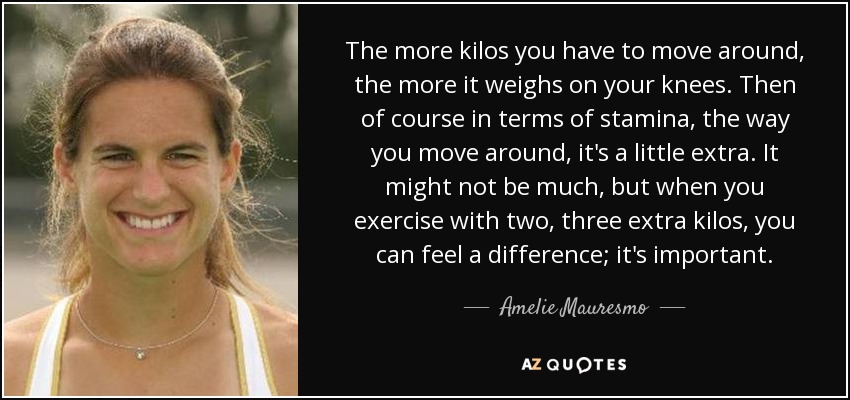The more kilos you have to move around, the more it weighs on your knees. Then of course in terms of stamina, the way you move around, it's a little extra. It might not be much, but when you exercise with two, three extra kilos, you can feel a difference; it's important. - Amelie Mauresmo