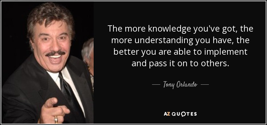 The more knowledge you've got, the more understanding you have, the better you are able to implement and pass it on to others. - Tony Orlando