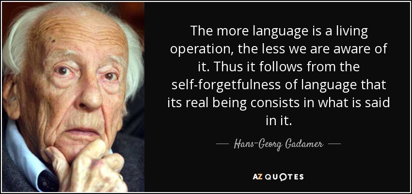 The more language is a living operation, the less we are aware of it. Thus it follows from the self-forgetfulness of language that its real being consists in what is said in it. - Hans-Georg Gadamer