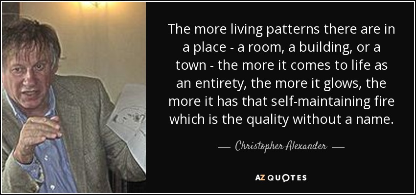 The more living patterns there are in a place - a room, a building, or a town - the more it comes to life as an entirety, the more it glows, the more it has that self-maintaining fire which is the quality without a name. - Christopher Alexander