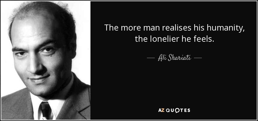 The more man realises his humanity, the lonelier he feels. - Ali Shariati