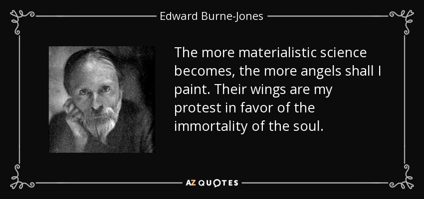 The more materialistic science becomes, the more angels shall I paint. Their wings are my protest in favor of the immortality of the soul. - Edward Burne-Jones