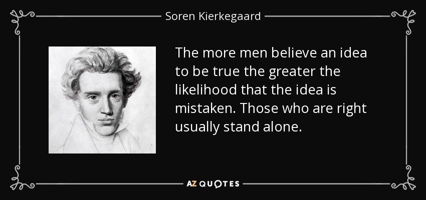 The more men believe an idea to be true the greater the likelihood that the idea is mistaken. Those who are right usually stand alone. - Soren Kierkegaard