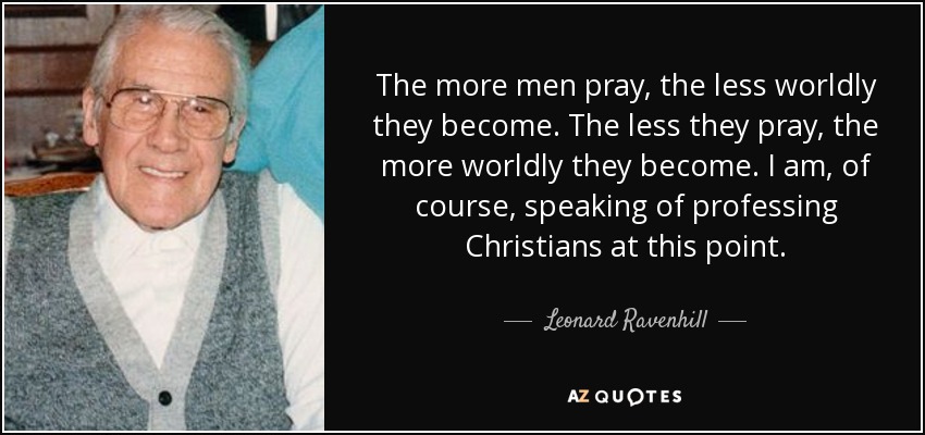 The more men pray, the less worldly they become. The less they pray, the more worldly they become. I am, of course, speaking of professing Christians at this point. - Leonard Ravenhill