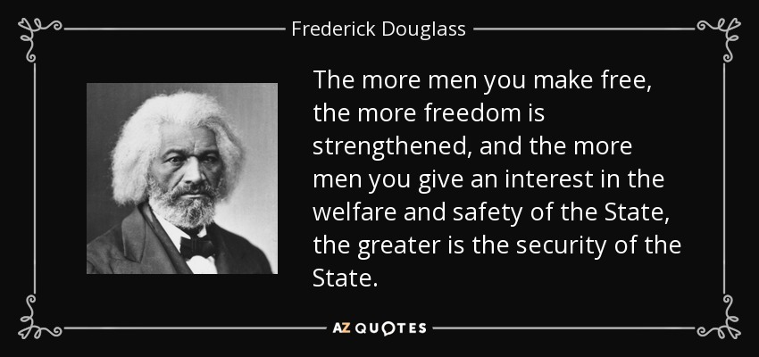The more men you make free, the more freedom is strengthened, and the more men you give an interest in the welfare and safety of the State, the greater is the security of the State. - Frederick Douglass