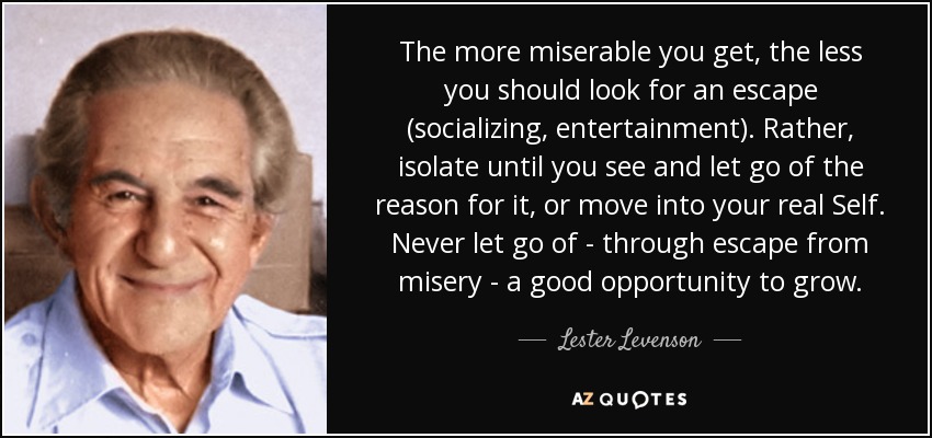 The more miserable you get, the less you should look for an escape (socializing, entertainment). Rather, isolate until you see and let go of the reason for it, or move into your real Self. Never let go of - through escape from misery - a good opportunity to grow. - Lester Levenson