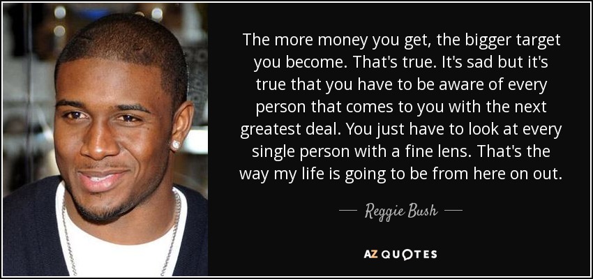 The more money you get, the bigger target you become. That's true. It's sad but it's true that you have to be aware of every person that comes to you with the next greatest deal. You just have to look at every single person with a fine lens. That's the way my life is going to be from here on out. - Reggie Bush