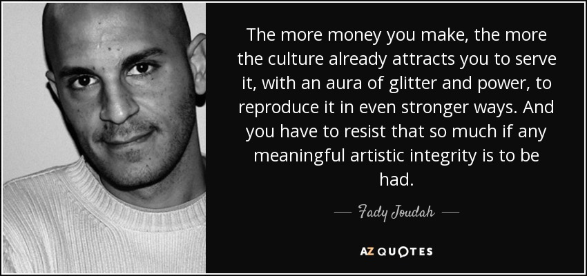 The more money you make, the more the culture already attracts you to serve it, with an aura of glitter and power, to reproduce it in even stronger ways. And you have to resist that so much if any meaningful artistic integrity is to be had. - Fady Joudah