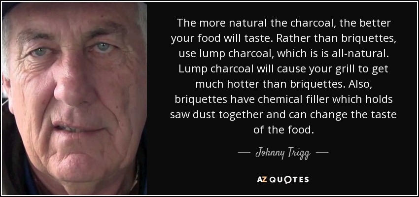 The more natural the charcoal, the better your food will taste. Rather than briquettes, use lump charcoal, which is is all-natural. Lump charcoal will cause your grill to get much hotter than briquettes. Also, briquettes have chemical filler which holds saw dust together and can change the taste of the food. - Johnny Trigg