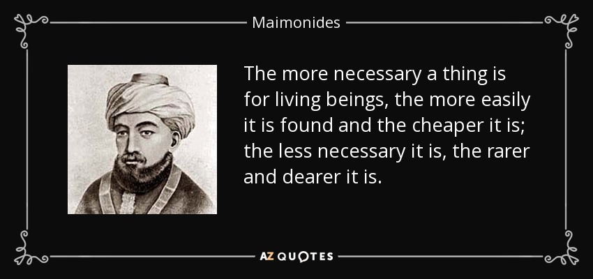 The more necessary a thing is for living beings, the more easily it is found and the cheaper it is; the less necessary it is, the rarer and dearer it is. - Maimonides