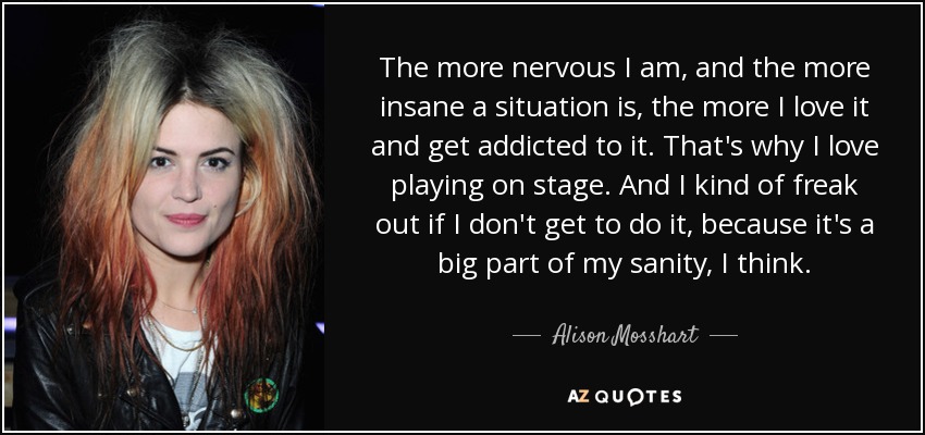 The more nervous I am, and the more insane a situation is, the more I love it and get addicted to it. That's why I love playing on stage. And I kind of freak out if I don't get to do it, because it's a big part of my sanity, I think. - Alison Mosshart