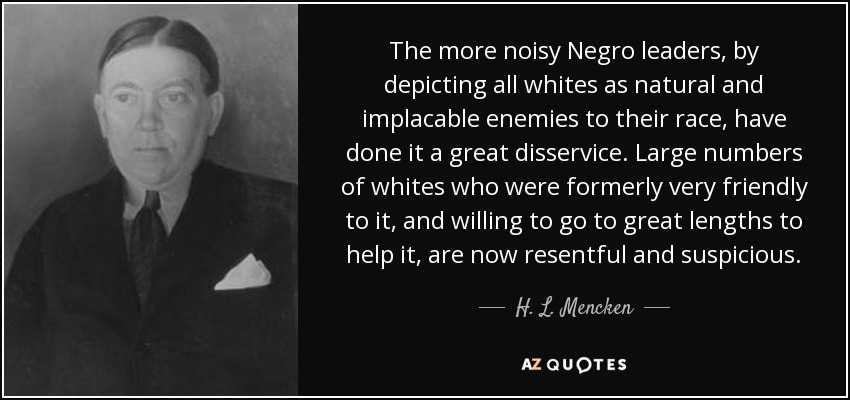 The more noisy Negro leaders, by depicting all whites as natural and implacable enemies to their race, have done it a great disservice. Large numbers of whites who were formerly very friendly to it, and willing to go to great lengths to help it, are now resentful and suspicious. - H. L. Mencken
