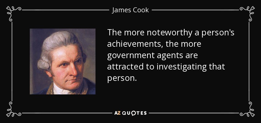 The more noteworthy a person's achievements, the more government agents are attracted to investigating that person. - James Cook