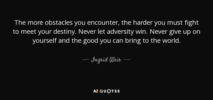 The more obstacles you encounter, the harder you must fight to meet your destiny. Never let adversity win. Never give up on yourself and the good you can bring to the world. - Ingrid Weir