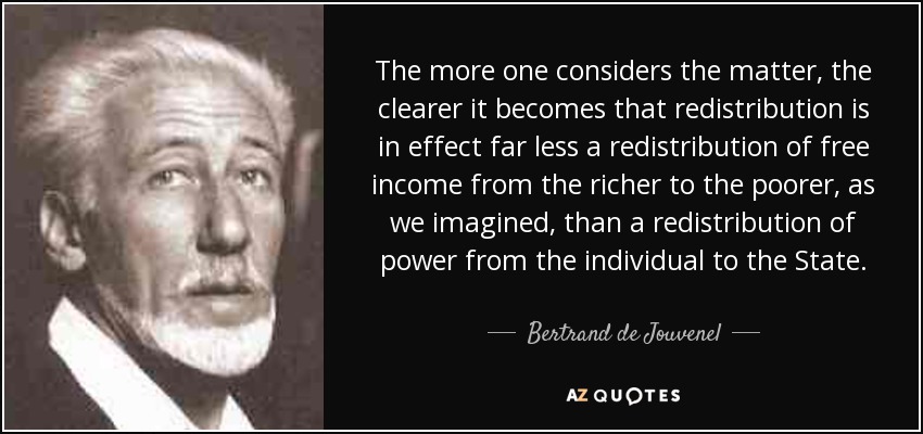 The more one considers the matter, the clearer it becomes that redistribution is in effect far less a redistribution of free income from the richer to the poorer, as we imagined, than a redistribution of power from the individual to the State. - Bertrand de Jouvenel