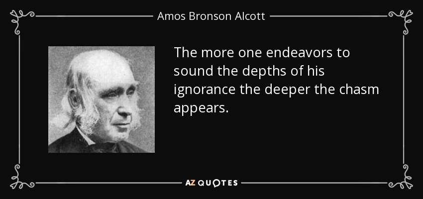 The more one endeavors to sound the depths of his ignorance the deeper the chasm appears. - Amos Bronson Alcott