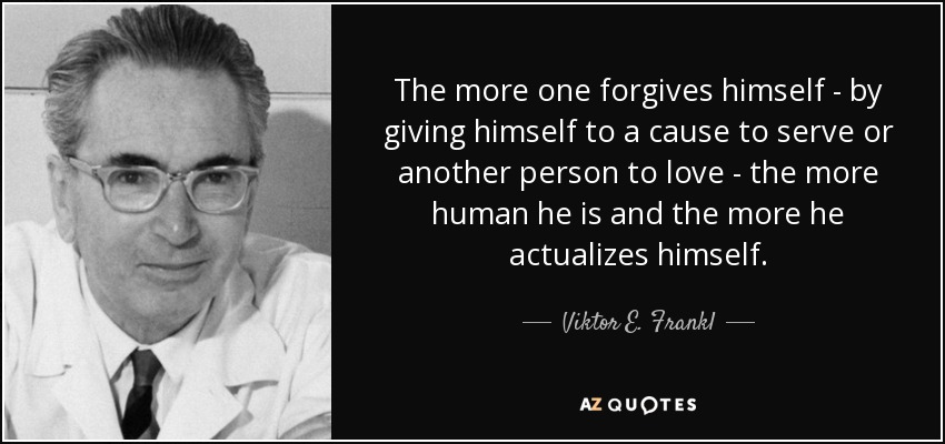 The more one forgives himself - by giving himself to a cause to serve or another person to love - the more human he is and the more he actualizes himself. - Viktor E. Frankl