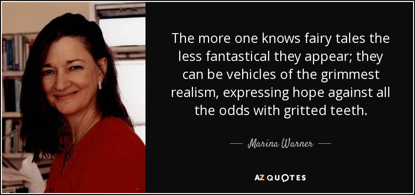 The more one knows fairy tales the less fantastical they appear; they can be vehicles of the grimmest realism, expressing hope against all the odds with gritted teeth. - Marina Warner