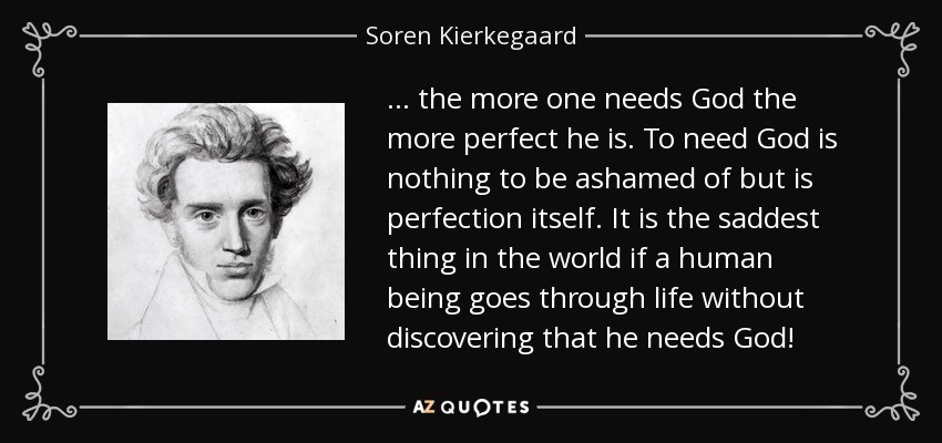 ... the more one needs God the more perfect he is. To need God is nothing to be ashamed of but is perfection itself. It is the saddest thing in the world if a human being goes through life without discovering that he needs God! - Soren Kierkegaard