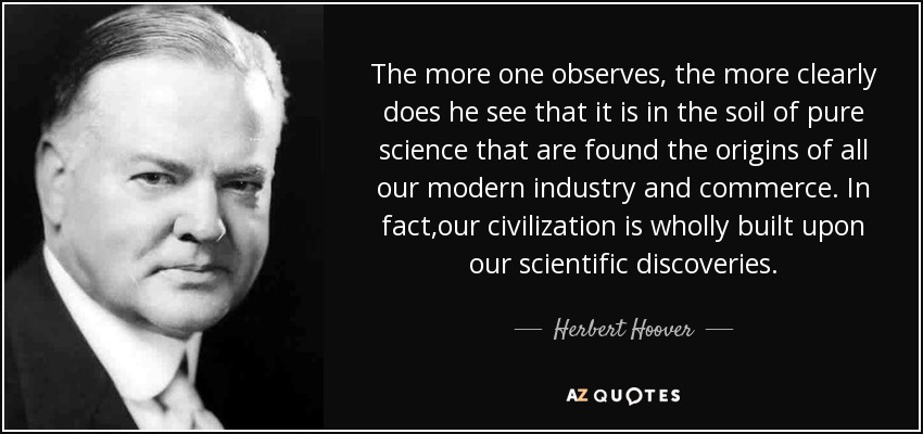 The more one observes, the more clearly does he see that it is in the soil of pure science that are found the origins of all our modern industry and commerce. In fact,our civilization is wholly built upon our scientific discoveries. - Herbert Hoover