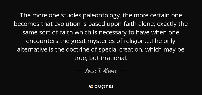 The more one studies paleontology, the more certain one becomes that evolution is based upon faith alone; exactly the same sort of faith which is necessary to have when one encounters the great mysteries of religion....The only alternative is the doctrine of special creation, which may be true, but irrational. - Louis T. Moore