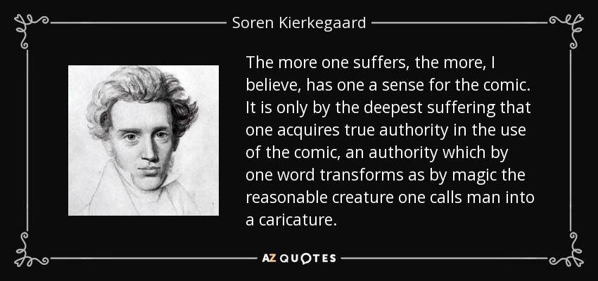 The more one suffers, the more, I believe, has one a sense for the comic. It is only by the deepest suffering that one acquires true authority in the use of the comic, an authority which by one word transforms as by magic the reasonable creature one calls man into a caricature. - Soren Kierkegaard