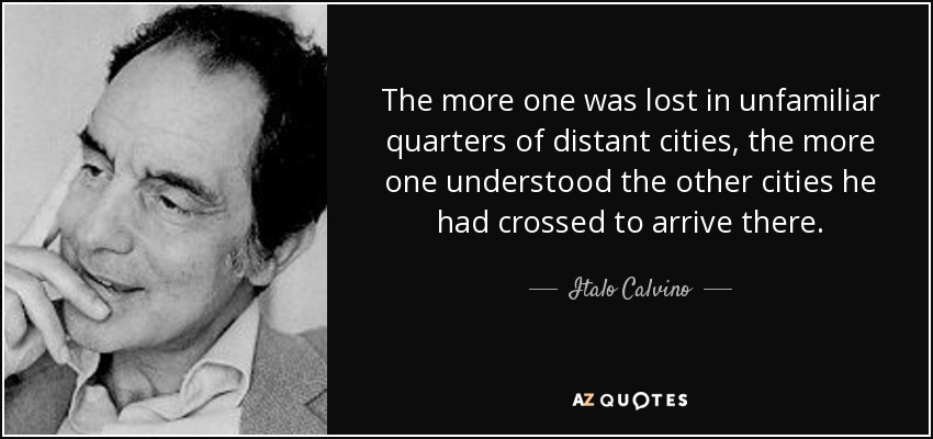 The more one was lost in unfamiliar quarters of distant cities, the more one understood the other cities he had crossed to arrive there. - Italo Calvino