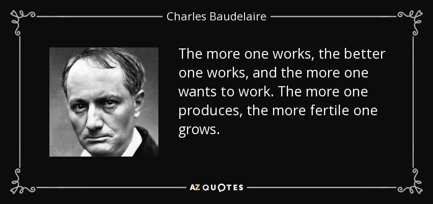 The more one works, the better one works, and the more one wants to work. The more one produces, the more fertile one grows. - Charles Baudelaire