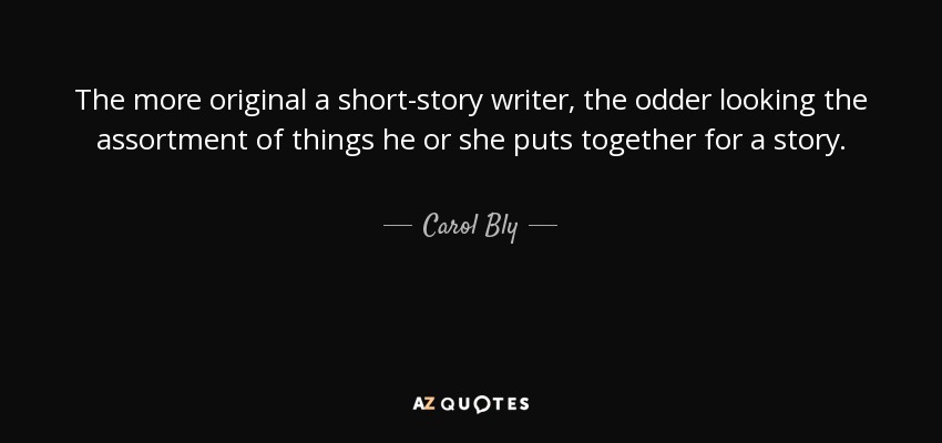 The more original a short-story writer, the odder looking the assortment of things he or she puts together for a story. - Carol Bly