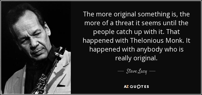 The more original something is, the more of a threat it seems until the people catch up with it. That happened with Thelonious Monk. It happened with anybody who is really original. - Steve Lacy
