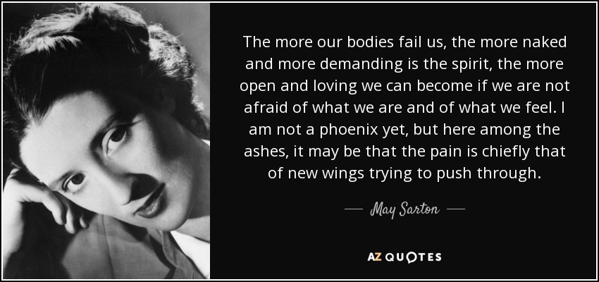 The more our bodies fail us, the more naked and more demanding is the spirit, the more open and loving we can become if we are not afraid of what we are and of what we feel. I am not a phoenix yet, but here among the ashes, it may be that the pain is chiefly that of new wings trying to push through. - May Sarton