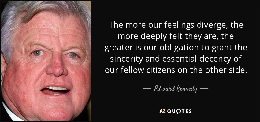 The more our feelings diverge, the more deeply felt they are, the greater is our obligation to grant the sincerity and essential decency of our fellow citizens on the other side. - Edward Kennedy