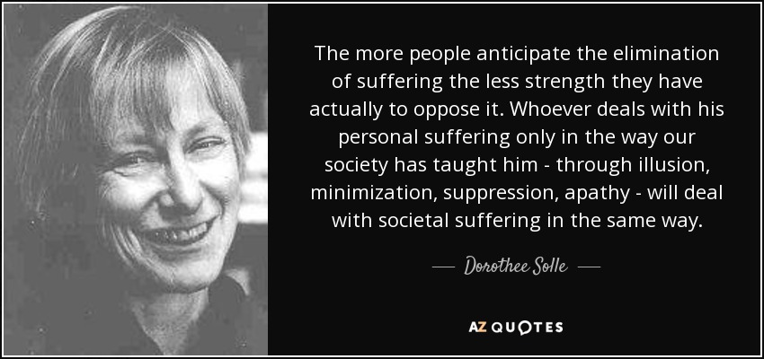 The more people anticipate the elimination of suffering the less strength they have actually to oppose it. Whoever deals with his personal suffering only in the way our society has taught him - through illusion, minimization, suppression, apathy - will deal with societal suffering in the same way. - Dorothee Solle