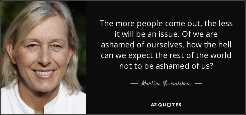The more people come out, the less it will be an issue. Of we are ashamed of ourselves, how the hell can we expect the rest of the world not to be ashamed of us? - Martina Navratilova