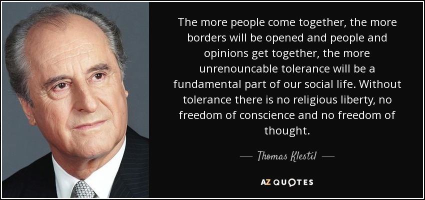 The more people come together, the more borders will be opened and people and opinions get together, the more unrenouncable tolerance will be a fundamental part of our social life. Without tolerance there is no religious liberty, no freedom of conscience and no freedom of thought. - Thomas Klestil