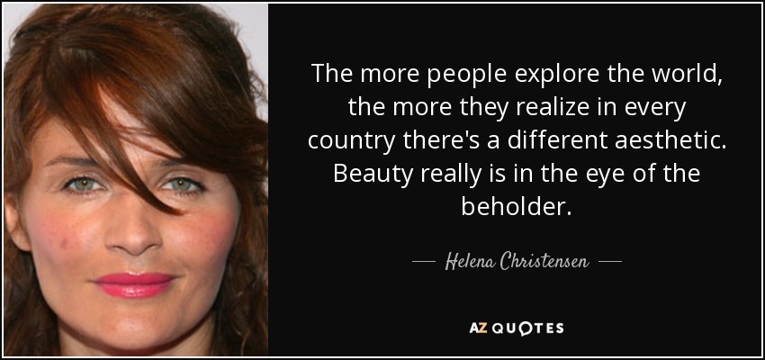 The more people explore the world, the more they realize in every country there's a different aesthetic. Beauty really is in the eye of the beholder. - Helena Christensen
