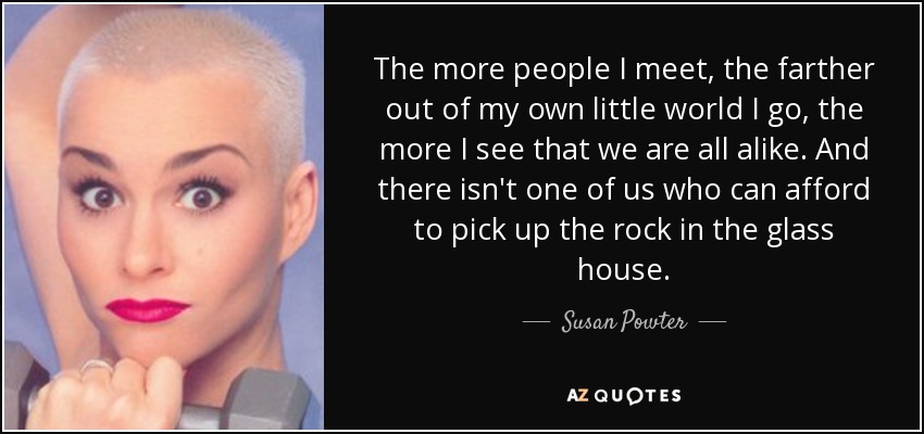 The more people I meet, the farther out of my own little world I go, the more I see that we are all alike. And there isn't one of us who can afford to pick up the rock in the glass house. - Susan Powter