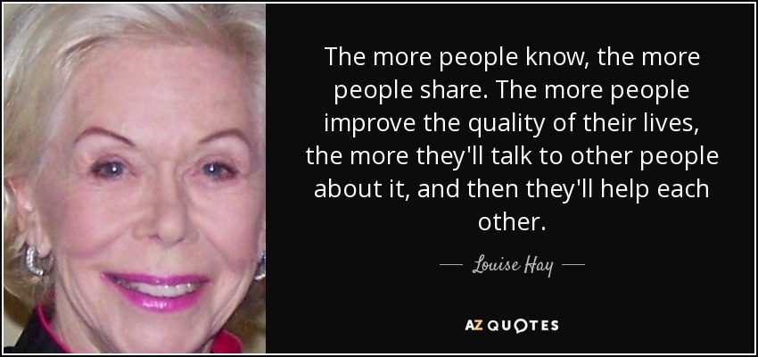 The more people know, the more people share. The more people improve the quality of their lives, the more they'll talk to other people about it, and then they'll help each other. - Louise Hay