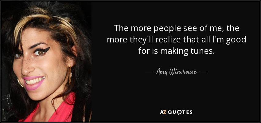 The more people see of me, the more they'll realize that all I'm good for is making tunes. - Amy Winehouse