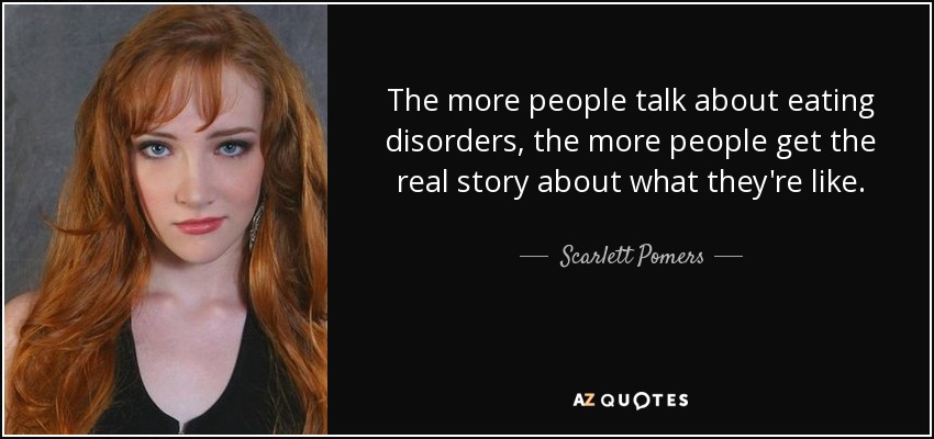 The more people talk about eating disorders, the more people get the real story about what they're like. - Scarlett Pomers