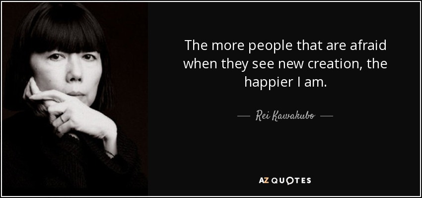 The more people that are afraid when they see new creation, the happier I am. - Rei Kawakubo