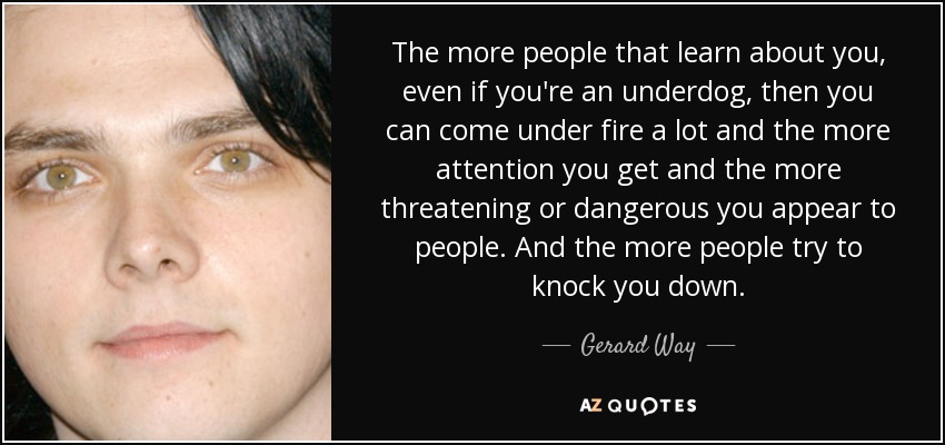 The more people that learn about you, even if you're an underdog, then you can come under fire a lot and the more attention you get and the more threatening or dangerous you appear to people. And the more people try to knock you down. - Gerard Way