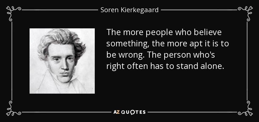 The more people who believe something, the more apt it is to be wrong. The person who's right often has to stand alone. - Soren Kierkegaard