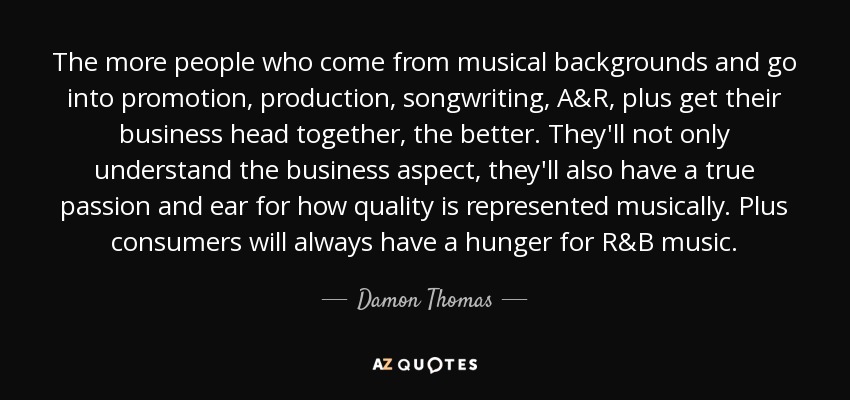 The more people who come from musical backgrounds and go into promotion, production, songwriting, A&R, plus get their business head together, the better. They'll not only understand the business aspect, they'll also have a true passion and ear for how quality is represented musically. Plus consumers will always have a hunger for R&B music. - Damon Thomas